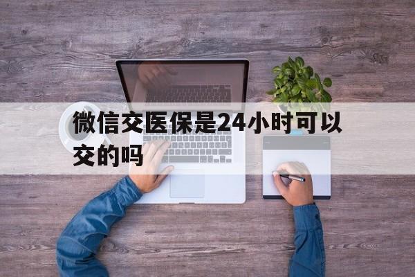 枣阳最新微信交医保是24小时可以交的吗方法分析(最方便真实的枣阳微信上交医保多久到账方法)